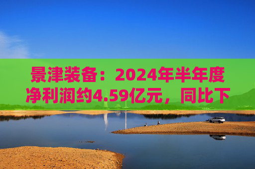 景津装备：2024年半年度净利润约4.59亿元，同比下降4.28%