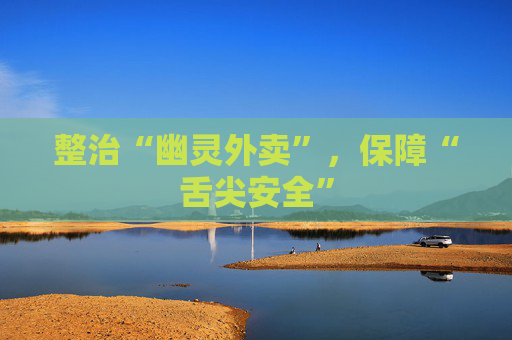 整治“幽灵外卖”，保障“舌尖安全”