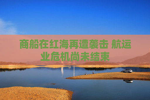 商船在红海再遭袭击 航运业危机尚未结束