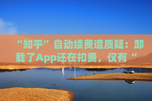 “知乎”自动续费遭质疑：卸载了App还在扣费，仅有“站内消息”提醒