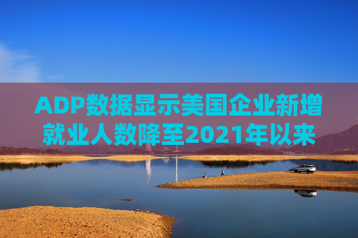 ADP数据显示美国企业新增就业人数降至2021年以来最低