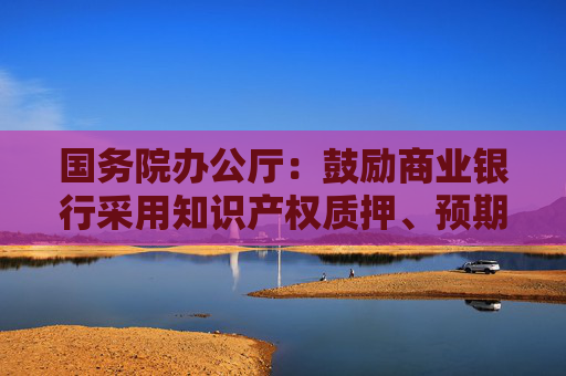 国务院办公厅：鼓励商业银行采用知识产权质押、预期收益质押等融资方式