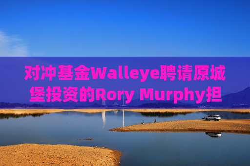 对冲基金Walleye聘请原城堡投资的Rory Murphy担任资本市场主管