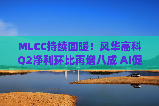 MLCC持续回暖！风华高科Q2净利环比再增八成 AI促进下高容产品后市仍被看涨|财报解读