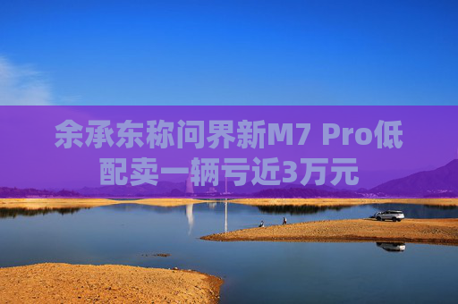 余承东称问界新M7 Pro低配卖一辆亏近3万元