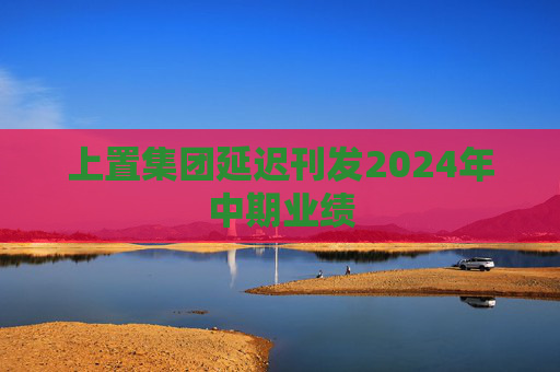 上置集团延迟刊发2024年中期业绩