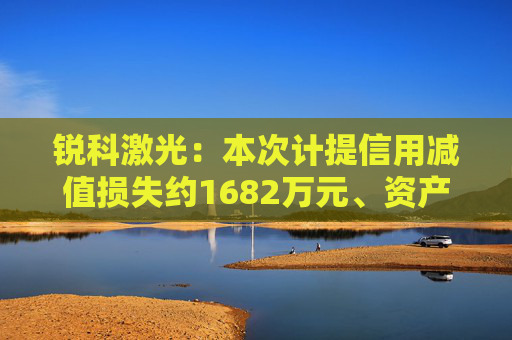 锐科激光：本次计提信用减值损失约1682万元、资产减值损失约6766万元