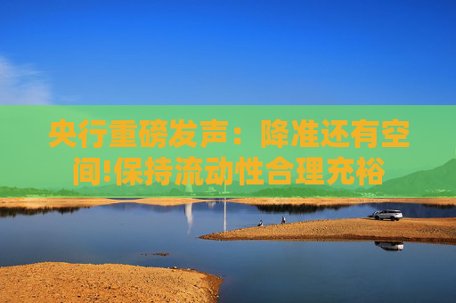 央行重磅发声：降准还有空间!保持流动性合理充裕