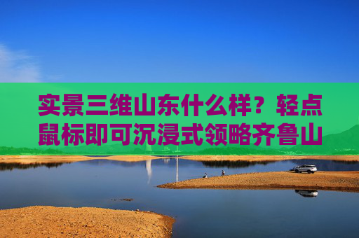 实景三维山东什么样？轻点鼠标即可沉浸式领略齐鲁山河