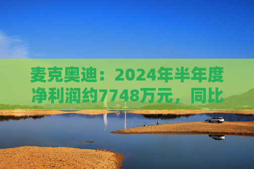 麦克奥迪：2024年半年度净利润约7748万元，同比增加2.59%