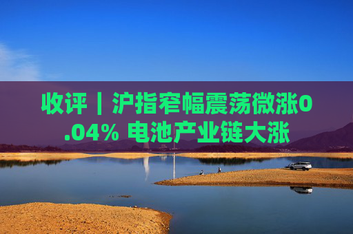 收评｜沪指窄幅震荡微涨0.04% 电池产业链大涨