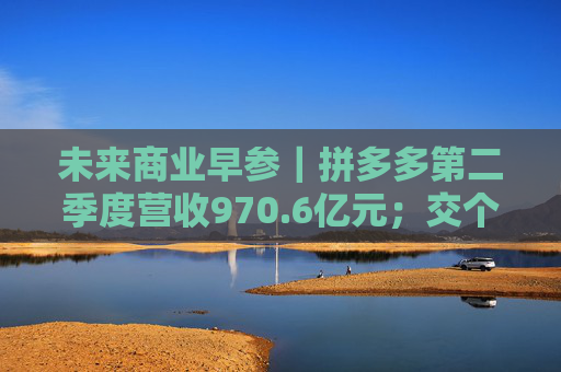 未来商业早参｜拼多多第二季度营收970.6亿元；交个朋友6800万粉丝贡献GMV59.6亿元