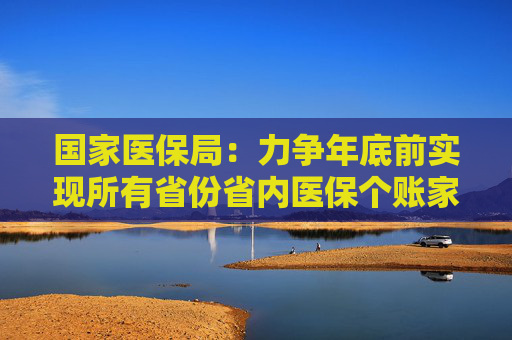 国家医保局：力争年底前实现所有省份省内医保个账家庭共济