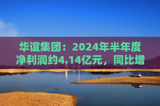 华谊集团：2024年半年度净利润约4.14亿元，同比增加272.77%