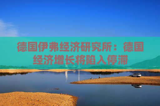 德国伊弗经济研究所：德国经济增长将陷入停滞