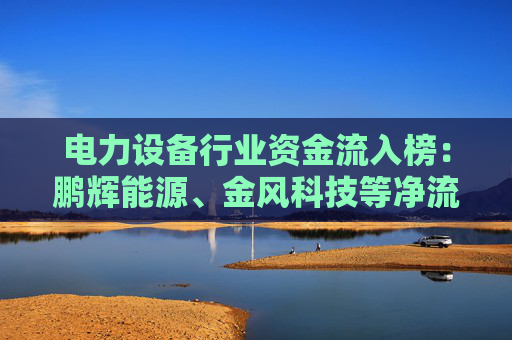 电力设备行业资金流入榜：鹏辉能源、金风科技等净流入资金居前