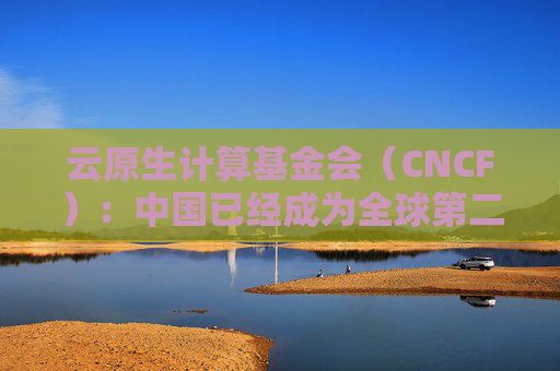 云原生计算基金会（CNCF）：中国已经成为全球第二大开源贡献国