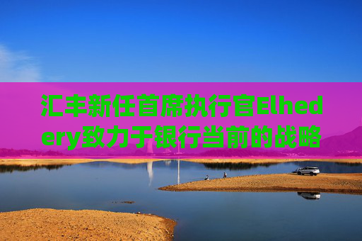 汇丰新任首席执行官Elhedery致力于银行当前的战略