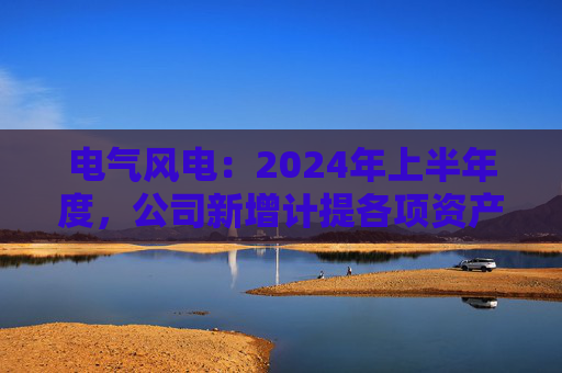 电气风电：2024年上半年度，公司新增计提各项资产减值准备共计约2.12亿元