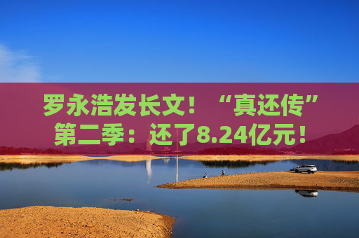 罗永浩发长文！“真还传”第二季：还了8.24亿元！