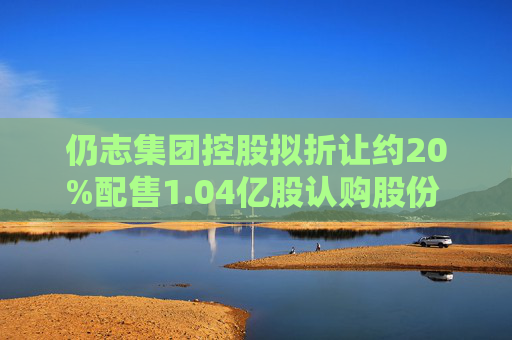 仍志集团控股拟折让约20%配售1.04亿股认购股份 净筹约200万港元