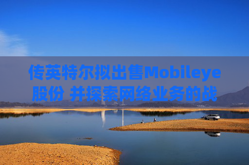 传英特尔拟出售Mobileye股份 并探索网络业务的战略选择