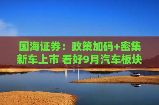 国海证券：政策加码+密集新车上市 看好9月汽车板块投资机会