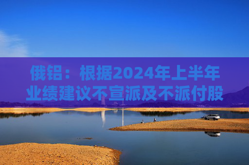 俄铝：根据2024年上半年业绩建议不宣派及不派付股息