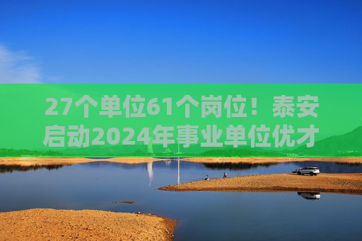 27个单位61个岗位！泰安启动2024年事业单位优才回引活动