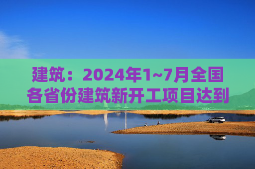 建筑：2024年1~7月全国各省份建筑新开工项目达到4.1万个