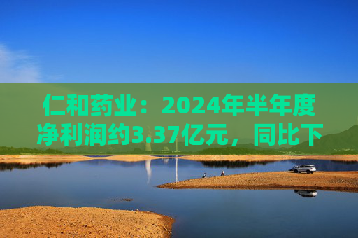 仁和药业：2024年半年度净利润约3.37亿元，同比下降5.43%