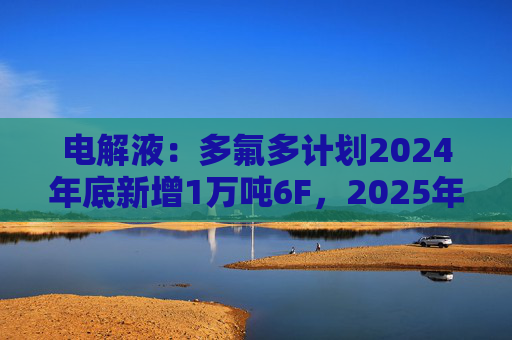 电解液：多氟多计划2024年底新增1万吨6F，2025年底新增2万吨