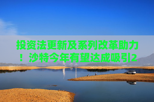 投资法更新及系列改革助力！沙特今年有望达成吸引240亿美元FDI目标