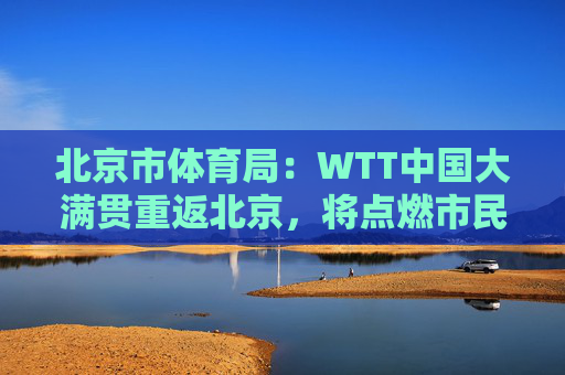 北京市体育局：WTT中国大满贯重返北京，将点燃市民国球热情