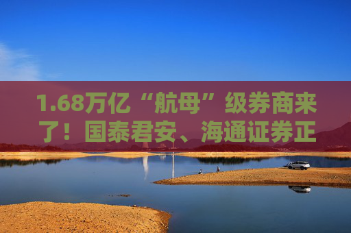 1.68万亿“航母”级券商来了！国泰君安、海通证券正式开启合并