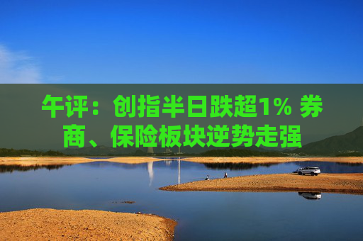 午评：创指半日跌超1% 券商、保险板块逆势走强