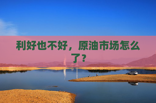 利好也不好，原油市场怎么了？