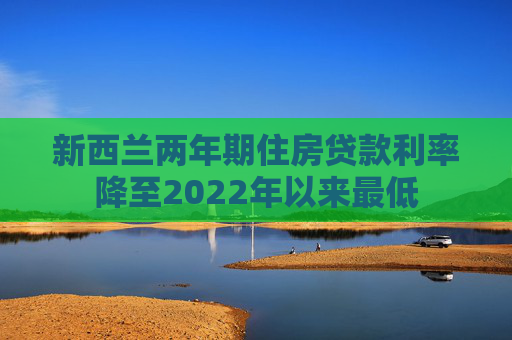 新西兰两年期住房贷款利率降至2022年以来最低