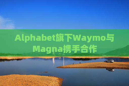 Alphabet旗下Waymo与Magna携手合作