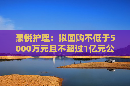 豪悦护理：拟回购不低于5000万元且不超过1亿元公司股份