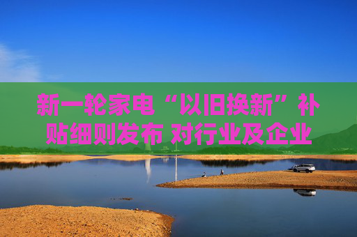 新一轮家电“以旧换新”补贴细则发布 对行业及企业利好几何？