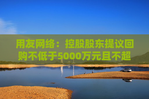 用友网络：控股股东提议回购不低于5000万元且不超过1亿元公司股份