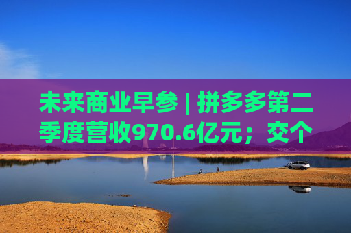 未来商业早参 | 拼多多第二季度营收970.6亿元；交个朋友6800万粉丝贡献GMV59.6亿元