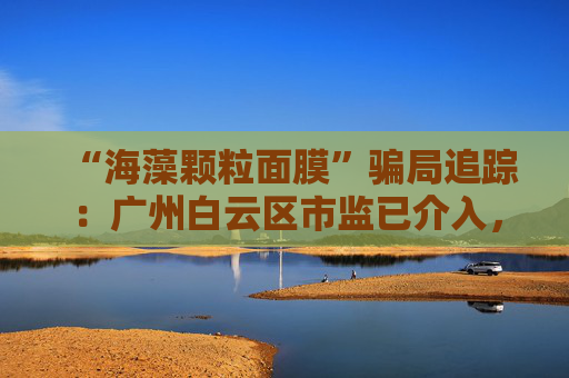 “海藻颗粒面膜”骗局追踪：广州白云区市监已介入，涉事产品仍在网售