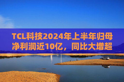 TCL科技2024年上半年归母净利润近10亿，同比大增超192%