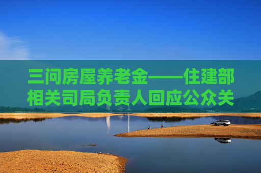 三问房屋养老金——住建部相关司局负责人回应公众关切