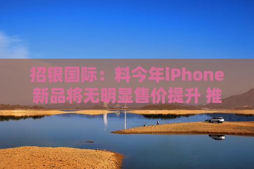 招银国际：料今年iPhone新品将无明显售价提升 推荐比亚迪电子等