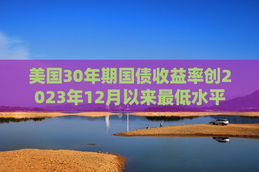 美国30年期国债收益率创2023年12月以来最低水平