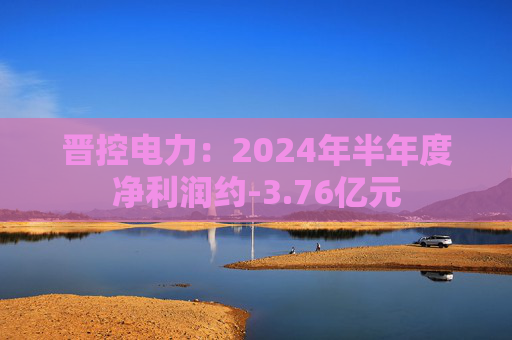 晋控电力：2024年半年度净利润约-3.76亿元