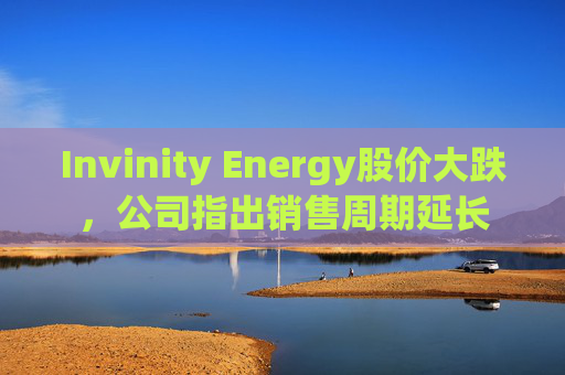 Invinity Energy股价大跌，公司指出销售周期延长